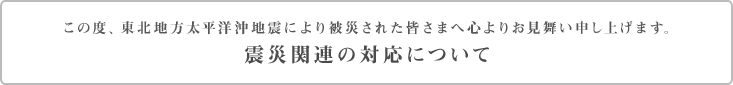 この度、東北地方太平洋沖地震により被災された皆さまへ心よりお見舞い申し上げます。　震災関連の対応について