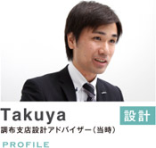 Takuya　設計　調布支店設計アドバイザー（当時）　PROFILE