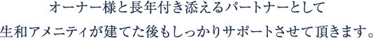 オーナー様と長年付き添えるパートナーとして生和アメニティが建てた後もしっかりサポートさせて頂きます。