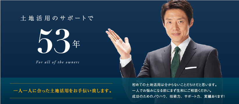 土地活用のサポートで創業51年─　一人一人に合った土地活用をお手伝い致します。初めての土地活用は分からないことだらけだと思います。一人でお悩みになる前にまず生和にご相談ください。成功のためのノウハウ、技術力、サポート力、実績あります！