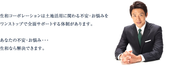 生和コーポレーションは土地活用に関わる不安・お悩みをワンストップで全面サポートする体制があります。あなたの不安・お悩み・・・生和なら解決できます。