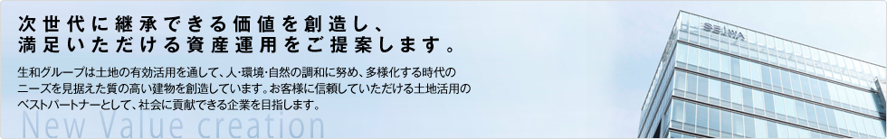 次世代に継承できる価値を創造し、満足いただける資産運用をご提案します。生和グループは土地の有効活用を通して、人・環境・自然の調和に努め、多様化する時代のニーズを見据えた質の高い建物を創造していきます。お客様に信頼していただける土地活用のベストパートナーとして、社会に貢献できる企業を目指します。