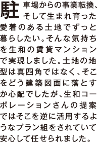 駐車場からの事業転換、そして生まれ育った愛着のある土地でずっと暮らしたい。そんな気持ちを生和の賃貸マンションで実現しました。土地の地型は真四角ではなく、そこをどう建築図面に落とすか心配でしたが、生和コーポレーションさんの提案ではそこを逆に活用するようなプラン組をされていて安心して任せられました。