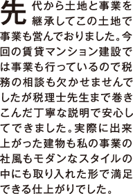 先代から土地と事業を継承してこの土地で事業も営んでおりました。今回の賃貸マンション建設では事業も行っているので税務の相談も欠かせませんでしたが税理士先生まで巻き込んだ丁寧な説明で安心してできました。実際に出来上がった建物も私の事業の社風もモダンなスタイルの中にも取り入れた形で満足できる仕上がりでした。