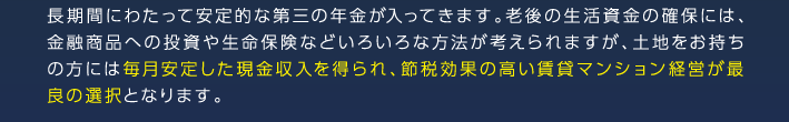 長期間にわたって安定的な第三の年金が入ってきます。老後の生活資金の確保には、金融商品への投資や生命保険などいろいろな方法が考えられますが、土地をお持ちの方には毎月安定した現金収入を得られ、節税効果の高い賃貸マンション経営が最良の選択となります。