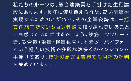 私たちのルーツは、総合建築業を手掛けた生和建設にあります。長年に渡り鍛えられた、高い品質を実現するためのこだわり。その企業姿勢は、一括責任施工でマンション建設に取り組んでいることにも感じていただけるでしょう。鉄筋コンクリート造、鉄骨造（重量・軽量鉄骨）、木造ツーバイフォーという幅広い技術で多彩な数多くのマンションを手掛けており、技術の高さは業界でも屈指の評判を集めています。