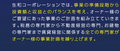 生和コーポレーションでは、事業の準備段階から投資額と収益とのバランスを考え、オーナー様のご要望にあった事業のご計画を組み立てていきます。税務の専門家から不動産経営の専門、お建物の専門家まで賃貸経営に関係する全ての専門家がオーナー様の事業計画を練り上げます。