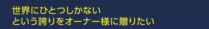 世界にひとつしかないという誇りをオーナー様に贈りたい