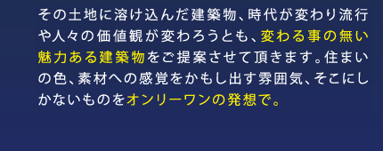 その土地に溶け込んだ建築物、時代が変わり流行や人々の価値観が変わろうとも、変わる事の無い魅力ある建築物をご提案させて頂きます。住まいの色、素材への感覚をかもし出す雰囲気、そこにしかないものをオンリーワンの発想で。