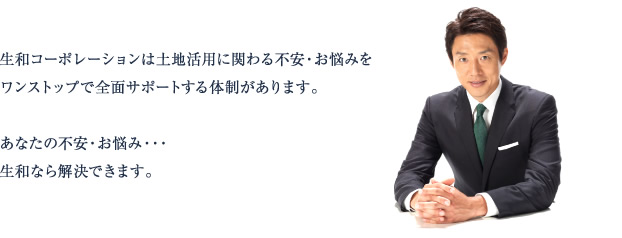 生和コーポレーションは土地活用に関わる不安・お悩みをワンストップで全面サポートする体制があります。あなたの不安・お悩み・・・生和なら解決できます。
