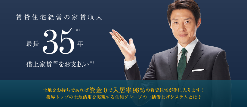 賃貸住宅経営の家賃収入 最長35年※1 借上家賃※2をお支払い※3 ─　土地をお持ちであれば資金0で入居率98％の賃貸住宅が手に入ります！業界トップの土地活用を実現する生和グループの一括借り上げシステムとは？
