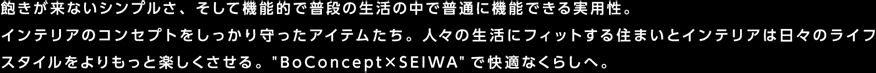 飽きが来ないシンプルさ、そして機能的で普段の生活の中で普通に機能できる実用性。インテリアのコンセプトをしっかり守ったアイテムたち。人々の生活にフィットする住まいとインテリアは日々のライフスタイルをよりもっと楽しくさせる。”BoConcept×SEIWA”で快適なくらしへ。