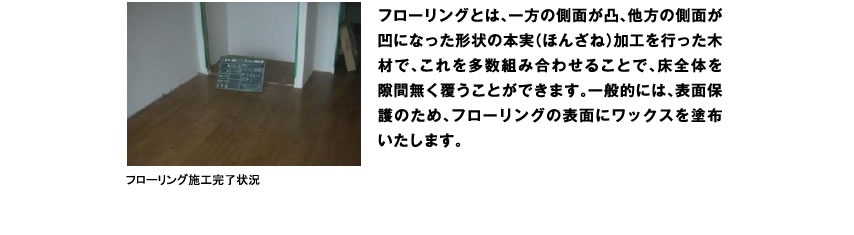 フローリングとは、一方の側面が凸、他方の側面が凹になった形状の本実（ほんざね）加工を行った木材で、これを多数組み合わせることで、床全体を隙間無く覆うことができます。一般的には、表面保護のため、フローリングの表面にワックスを塗布いたします。