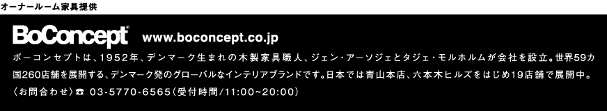 オーナールーム家具提供：BoConcepr®　ボーコンセプトは、1952年、デンマーク生まれの木製家具職人、ジェン・アーソジェとタジェ・モルホルムが会社を設立。世界59カ国260店舗を展開する、デンマーク発のグローバルなインテリアブランドです。日本では青山本店、六本木ヒルズをはじめ19店舗で展開中。