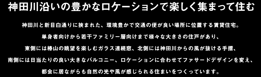 神田川沿いの豊かなロケーションで楽しく集まって住む：神田川と新目白通りに挟まれた、環境豊かで交通の便が良い場所に位置する賃貸住宅。単身者向けから若干ファミリー層向けまで様々な大きさの住戸があり、東側には椿山の眺望を楽しむガラス連続窓、北側には神田川からの風が抜ける手摺、南側には日当たりの良い大きなバルコニー、ロケーションに合わせてファサードデザインを変え、都会に居ながらも自然の光や風が感じられる住まいをつくっています。