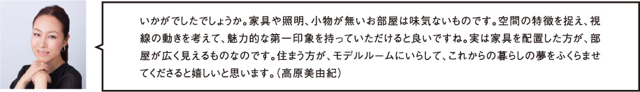 いかがでしたでしょうか。家具や照明、小物が無いお部屋は味気ないものです。空間の特徴を捉え、視線の動きを考えて、魅力的な第一印象を持っていただけると良いですね。実は家具を配置した方が、部屋が広く見えるものなのです。住まう方が、モデルルームにいらして、これからの暮らしの夢をふくらませてくださると嬉しいと思います。（高原美由紀）