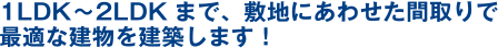 1LDK?2LDKまで、敷地にあわせた間取りで最適な建物を建築します！