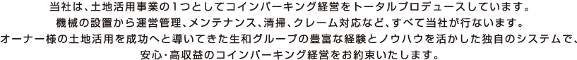 当社は、土地活用事業の1つとしてコインパーキング経営をトータルプロデュースしています。機械の設置から運営管理、メンテナンス、清掃、クレーム対応など、すべて当社が行ないます。オーナー様の土地活用を成功へと導いてきた生和グループの豊富な経験とノウハウを活かした独自のシステムで、安心・高収益のコインパーキング経営をお約束いたします。