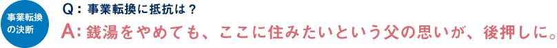 事業転換の決断 Q：事業転換に抵抗は？ A：銭湯をやめても、ここに住みたいという父の思いが、後押しに。