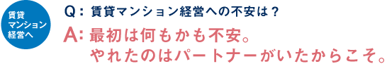 賃貸マンション経営へ Q：賃貸マンション経営への不安は？ A：最初は何もかも不安。やれたのはパートナーがいたからこそ。