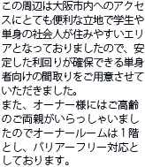 この周辺は大阪市内へのアクセスにとても便利な立地で学生や単身の社会人が住みやすいエリアとなっておりましたので、安定した利回りが確保できる単身者向けの間取りをご用意させていただきました。また、オーナー様にはご高齢のご両親がいらっしゃいましたのでオーナールームは１階とし、バリアーフリー対応としております。