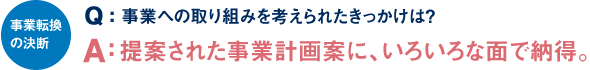 事業転換の決断 Q：事業への取り組みを考えたきっかけは？ A：提案された事業計画案に、いろいろな面で納得。