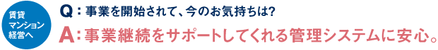 賃貸マンション経営へ Q：事業を開始されて、今のお気持ちは？ A：事業継続をサポートしてくれる管理システムに安心