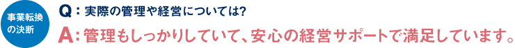 事業転換の決断 Q：実際の管理や経営については？ A：管理もしっかりしていて、安心の経営サポートで満足しています。