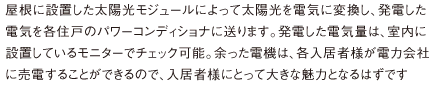 屋根に設置した太陽光モジュールによって太陽光を電気に変換し、発電した電気を各住戸のパワーコンディショナに送ります。発電した電気量は、室内に設置しているモニターでチェック可能。余った電機は、各入居者様が電力会社に売電することができるので、入居者様にとって大きな魅力となるはずです