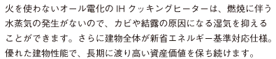 火を使わないオール電化のIHクッキングヒーターは、燃焼に伴う 水蒸気の発生がないので、カビや結露の原因になる湿気を抑える ことができます。さらに建物全体が新省エネルギー基準対応仕様。 優れた建物性能で、長期に渡り高い資産価値を保ち続けます。