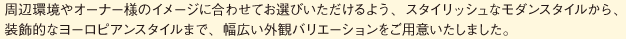 周辺環境やオーナー様のイメージに合わせてお選びいただけるよう、スタイリッシュなモダンスタイルから、 装飾的なヨーロピアンスタイルまで、幅広い外観バリエーションをご用意いたしました。