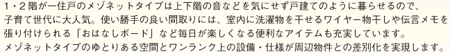 1・2階が一住戸のメゾネットタイプは上下階の音などを気にせず戸建てのように暮らせるので、 子育て世代に大人気。使い勝手の良い間取りには、室内に洗濯物を干せるワイヤー物干しや伝言メモを 張り付けられる「おはなしボード」など毎日が楽しくなる便利なアイテムも充実しています。 メゾネットタイプのゆとりある空間とワンランク上の設備・仕様が周辺物件との差別化を実現します。 