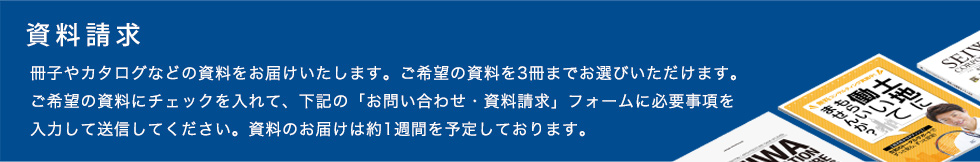 【カタログ請求】カタログをお届けいたします。ご希望のカタログを3冊までお選びいただけます。ご希望のカタログにチェックを入れて、下記の「お問い合わせ・資料請求」フォームに必要事項を入力してください。資料のお届けは約1週間を予定しております。