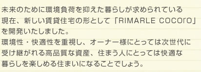 未来のために環境負荷を抑えた暮らしが求められている 現在、新しい賃貸住宅の形として「RIMARLE COCOrO」 を開発いたしました。 環境性・快適性を重視し、オーナー様にとっては次世代に 受け継がれる高品質な資産、住まう人にとっては快適な 暮らしを楽しめる住まいになることでしょう。