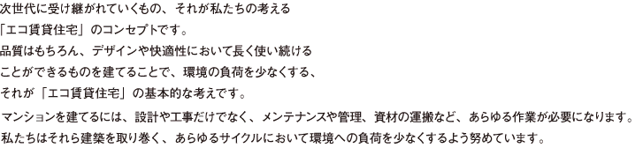 次世代に受け継がれていくもの、それが私たちの考える 「エコ賃貸住宅」のコンセプトです。 品質はもちろん、デザインや快適性において長く使い続ける ことができるものを建てることで、環境の負荷を少なくする、 それが「エコ賃貸住宅」の基本的な考えです。マンションを建てるには、設計や工事だけでなく、メンテナンスや管理、資材の運搬など、あらゆる作業が必要になります。 私たちはそれら建築を取り巻く、あらゆるサイクルにおいて環境への負荷を少なくするよう努めています。