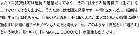 またエコ賃貸住宅は建物の建築だけでなく、そこに住まう入居者様の「生活」も エコでなくてはなりません。そのためには太陽光発電やオール電化といったエコ設備を 採用することはもちろん、自然の光と風を上手に取り入れ、エアコンなどの設備に頼り 過ぎずに快適に暮らせるプランも大切だと考えました。このような「自然と共に暮らす」 という考えに基づいて「RIMARLE COCOrO」が誕生したのです。