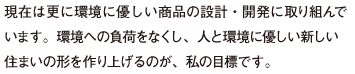 現在は更に環境に優しい商品の設計・開発に取り組んで います。環境への負荷をなくし、人と環境に優しい新しい 住まいの形を作り上げるのが、私の目標です。