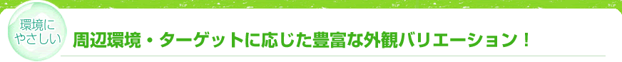 【環境にやさしい】周辺環境・ターゲットに応じた豊富な外観バリエーション！