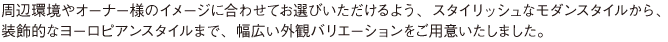 周辺環境やオーナー様のイメージに合わせてお選びいただけるよう、スタイリッシュなモダンスタイルから、 装飾的なヨーロピアンスタイルまで、幅広い外観バリエーションをご用意いたしました。
