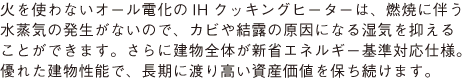 火を使わないオール電化のIHクッキングヒーターは、燃焼に伴う 水蒸気の発生がないので、カビや結露の原因になる湿気を抑える ことができます。さらに建物全体が新省エネルギー基準対応仕様。 優れた建物性能で、長期に渡り高い資産価値を保ち続けます。