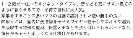 1・2階が一住戸のメゾネットタイプは、音などを気にせず戸建ての ように暮らせるので、子育て世代に大人気。 家事をすることの多いママの目線で設計された使い勝手の良い 間取りには、室内に洗濯物を干せるワイヤー物干しやニオイや湿気 を吸収する特殊な壁材、伝言メモなどを張り付けられるボードなど、 毎日がちょっと楽しくなる仕掛けがあります。