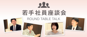 若手社員座談会 -ROUND TABLE TALK-