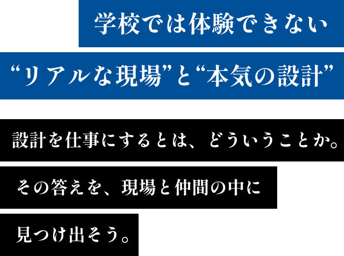 学校では体験できない“リアルな現場”と“本気の設計” 設計を仕事にするとは、どういうことか。その答えを、現場と仲間の中に見つけ出そう。