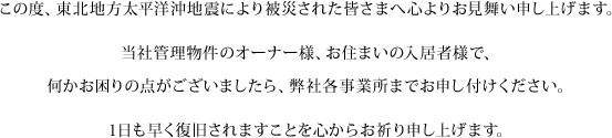 この度、東北地方太平洋沖地震により被災された皆さまへ心よりお見舞い申し上げます。当社管理物件のオーナー様、お住まいの入居者様で、何かお困りの点がございましたら、弊社各事業所までお申し付けください。1日も早く復旧されますことを心からお祈り申し上げます。