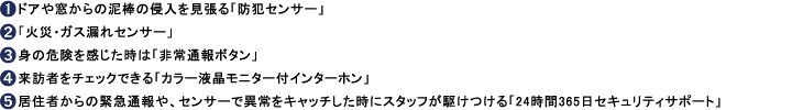 1.ドアや窓からの泥棒の侵入を見張る「防犯センサー」、2.「火災・ガス漏れセンサー」、3.身の危険を感じた時は「非常通報ボタン」、4.来訪者をチェックできる「カラー液晶モニター付インターホン」、5.居住者からの緊急通報や、センサーで異常をキャッチした時にスタッフが駆けつける「24時間365日セキュリティサポート」