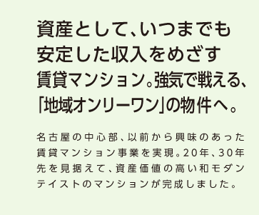 【資産として、いつまでも安定した収入をめざす賃貸マンション。強気で戦える、「地域オンリーワン」の物件へ。】名古屋の中心部、以前から興味のあった賃貸マンション事業を実現。20年、30年先を見据えて、資産価値の高い和モダンテイストのマンションが完成しました。