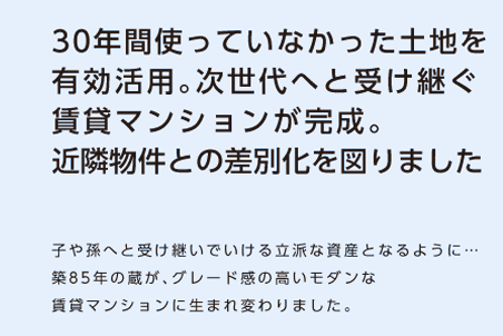 【30年間つかっていなかった土地を有効活用。次世代へと受け継ぐ賃貸マンションが完成。近隣物件との差別化を図りました。】子や孫へと受け継いでいける立派な資産となるように…築85年の蔵が、グレード感の高いモダンな賃貸マンションに生まれ変わりました。