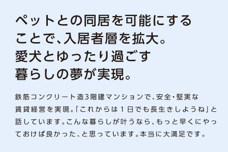 【ペットとの同居を可能にすることで、入居者層を拡大。愛犬とゆったり過ごす暮らしの夢が実現。】鉄筋コンクリート造3階建マンションで、安全・堅実な賃貸経営を実現。「これからは１日でも長生きしようね」と話しています。こんな暮らしが叶うなら、もっと早くにやっておけば良かった、と思っています。本当に大満足です。