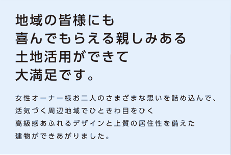 【地域の皆様にも喜んでもらえる親しみある土地活用ができて大満足です。】女性オーナー様お二人のさまざまな思いを詰め込んで、活気づく周辺地域でひときわ目をひく高級感あふれるデザインと上質の居住性を備えた建物ができあがりました。