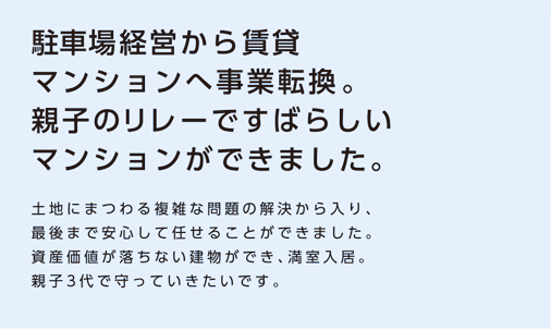 【駐車場経営から賃貸マンションへ事業転換。親子のリレーですばらしいマンションができました。】土地にまつわる複雑な問題の解決から入り、最後まで安心して任せることができました。資産価値が落ちない建物ができ、満室入居。親子3代で守っていきたいです。